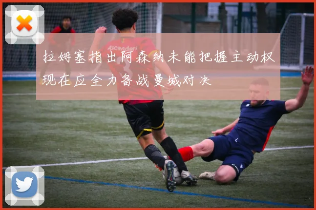拉姆塞指出阿森纳未能把握主动权现在应全力备战曼城对决