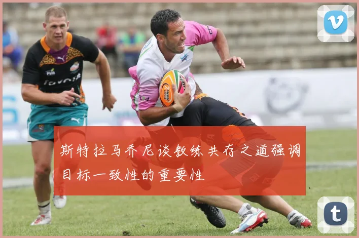 斯特拉马乔尼谈教练共存之道强调目标一致性的重要性
