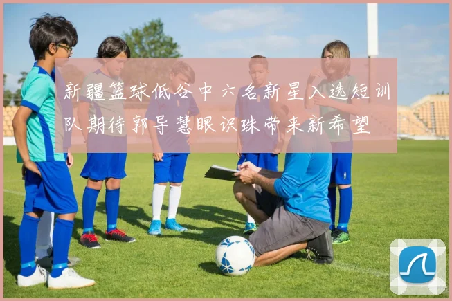 新疆篮球低谷中六名新星入选短训队期待郭导慧眼识珠带来新希望