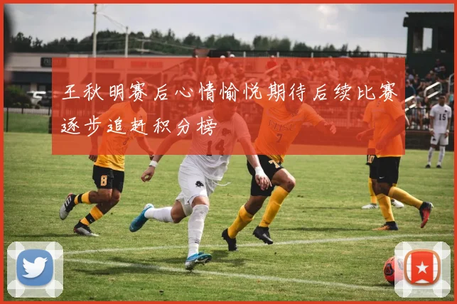 王秋明赛后心情愉悦期待后续比赛逐步追赶积分榜