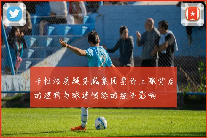 卡拉格质疑芬威集团票价上涨背后的逻辑与球迷愤怒的经济影响
