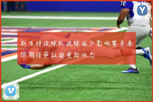 斯洛特谈球队进球减少影响赛季表现期待萨拉赫重拾状态