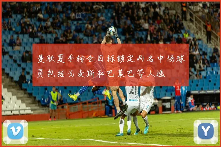曼联夏季转会目标锁定两名中场球员包括戈麦斯和巴莱巴等人选