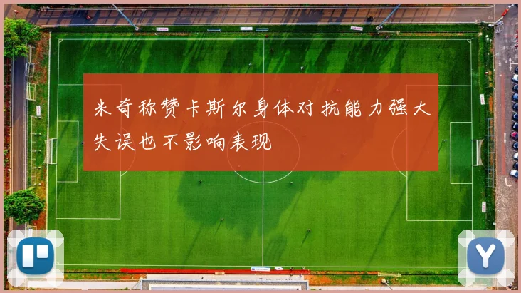 米奇称赞卡斯尔身体对抗能力强大失误也不影响表现