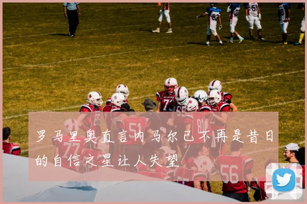 罗马里奥直言内马尔已不再是昔日的自信之星让人失望
