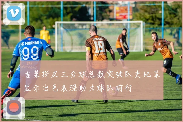 吉莱斯皮三分球总数突破队史纪录显示出色表现助力球队前行