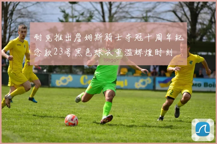 耐克推出詹姆斯骑士夺冠十周年纪念款23号黑色球衣重温辉煌时刻