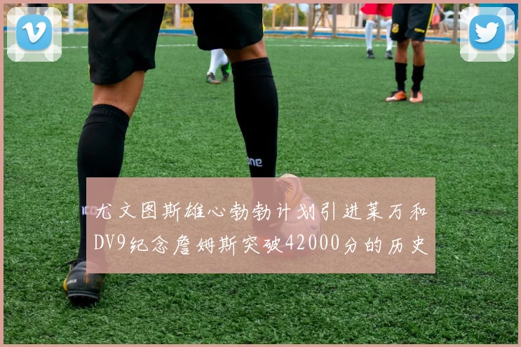 尤文图斯雄心勃勃计划引进莱万和DV9纪念詹姆斯突破42000分的历史时刻