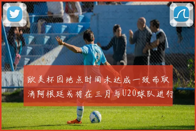 欧美杯因地点时间未达成一致而取消阿根廷或将在三月与U20球队进行比赛