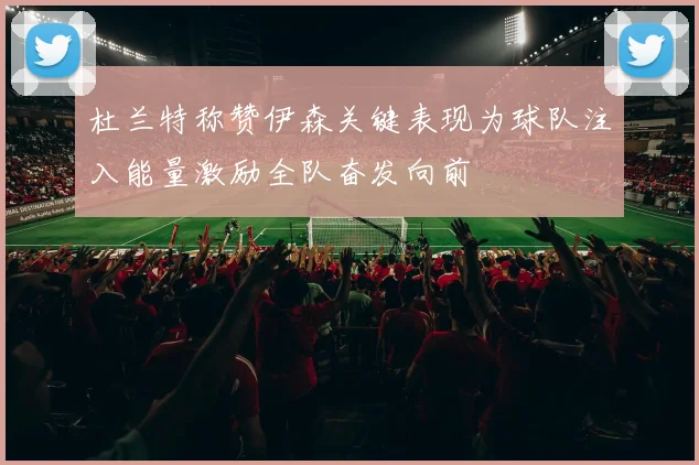 杜兰特称赞伊森关键表现为球队注入能量激励全队奋发向前