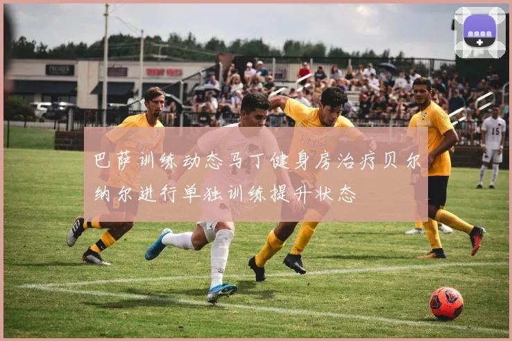 巴萨训练动态马丁健身房治疗贝尔纳尔进行单独训练提升状态