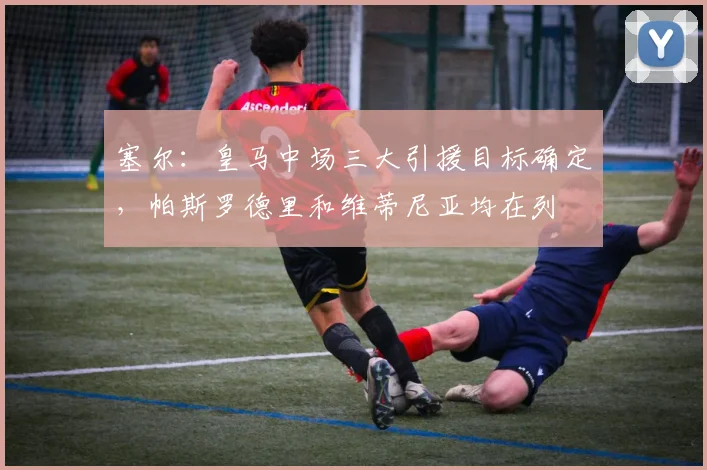 塞尔：皇马中场三大引援目标确定，帕斯罗德里和维蒂尼亚均在列