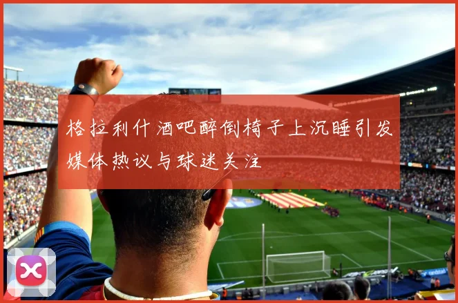 格拉利什酒吧醉倒椅子上沉睡引发媒体热议与球迷关注