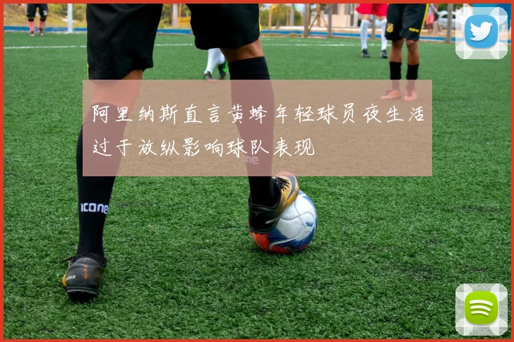 阿里纳斯直言黄蜂年轻球员夜生活过于放纵影响球队表现