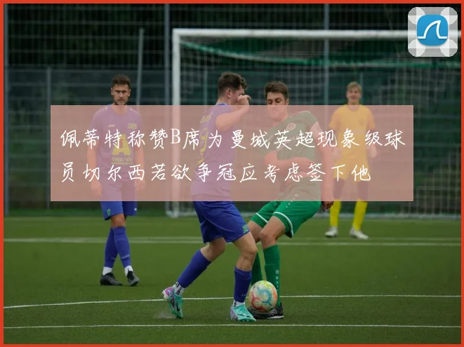 佩蒂特称赞B席为曼城英超现象级球员切尔西若欲争冠应考虑签下他