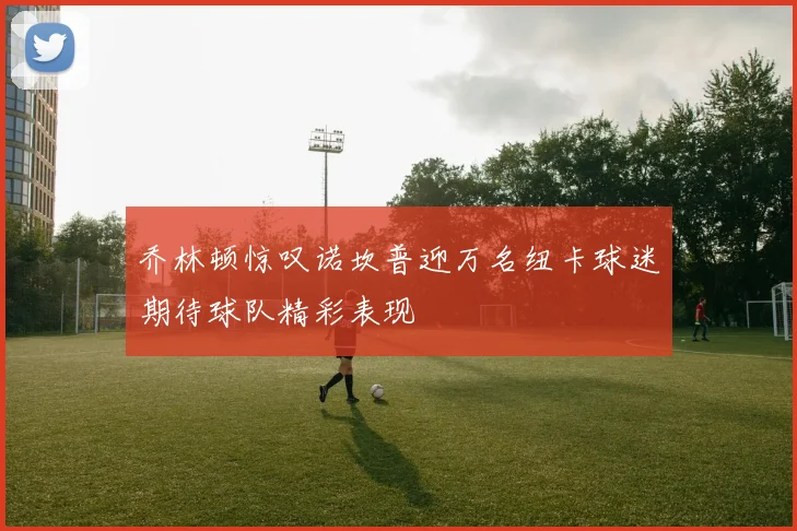 乔林顿惊叹诺坎普迎万名纽卡球迷期待球队精彩表现