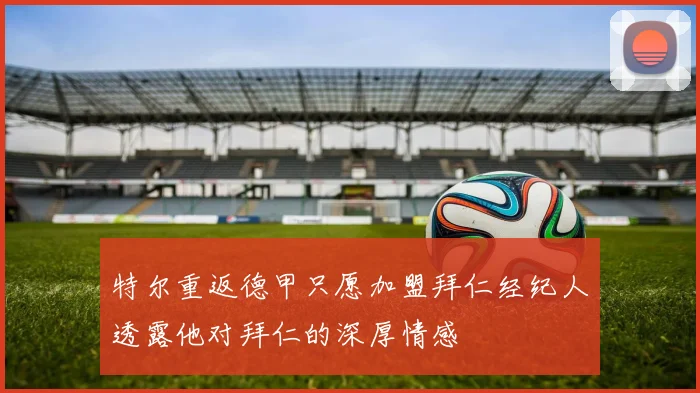 特尔重返德甲只愿加盟拜仁经纪人透露他对拜仁的深厚情感