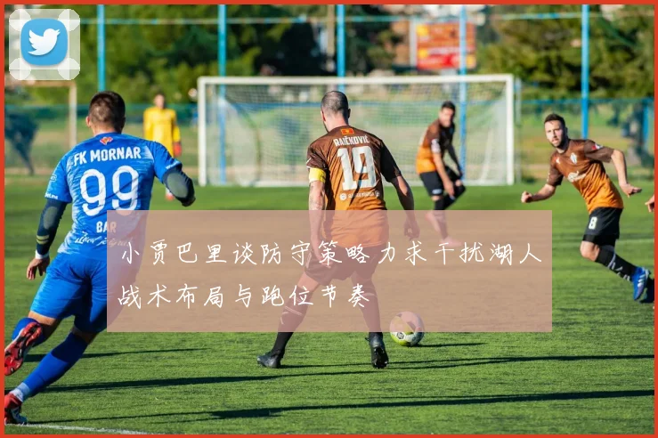 小贾巴里谈防守策略力求干扰湖人战术布局与跑位节奏