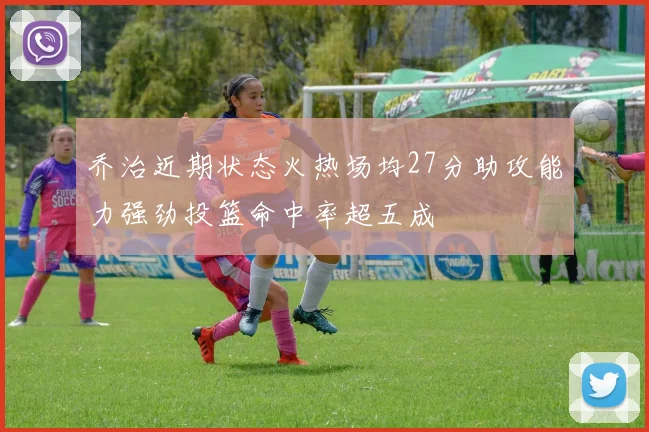 乔治近期状态火热场均27分助攻能力强劲投篮命中率超五成