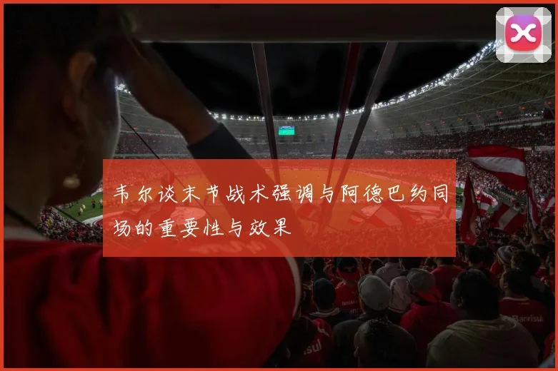 韦尔谈末节战术强调与阿德巴约同场的重要性与效果