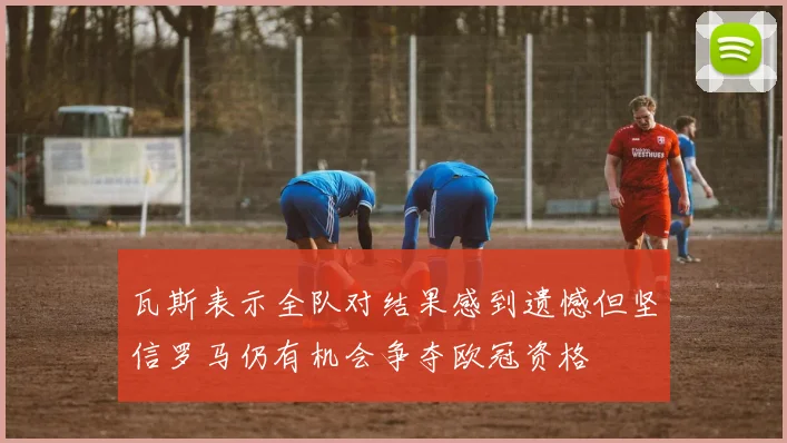 瓦斯表示全队对结果感到遗憾但坚信罗马仍有机会争夺欧冠资格