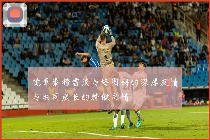 德章泰穆雷谈与塔图姆的深厚友情与共同成长的骄傲之情