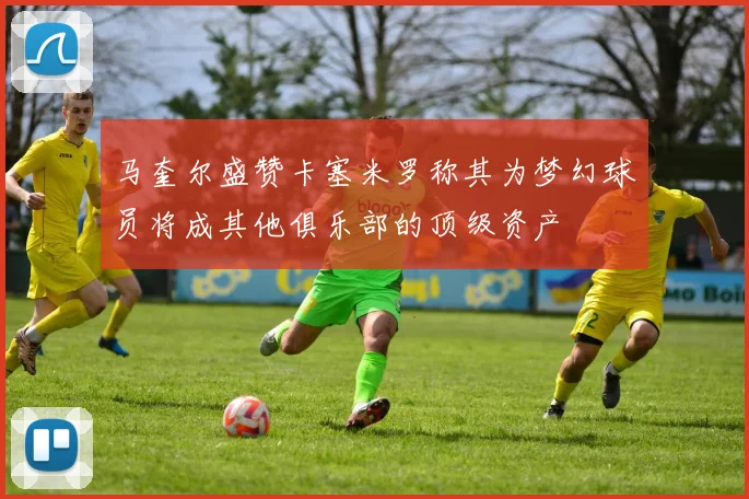 马奎尔盛赞卡塞米罗称其为梦幻球员将成其他俱乐部的顶级资产